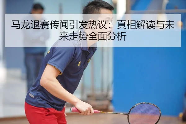 马龙退赛传闻引发热议：真相解读与未来走势全面分析