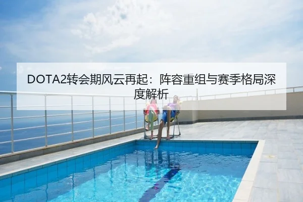 DOTA2转会期风云再起：阵容重组与赛季格局深度解析