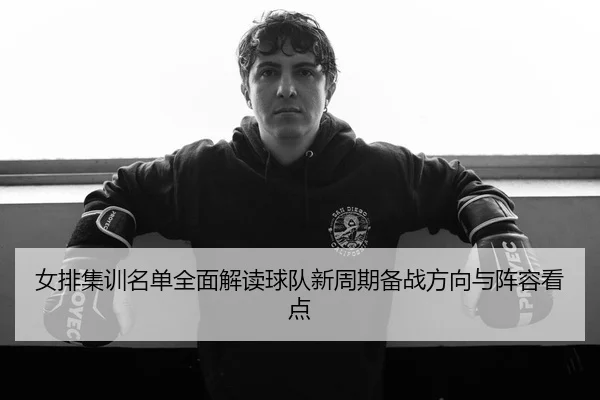 女排集训名单全面解读球队新周期备战方向与阵容看点