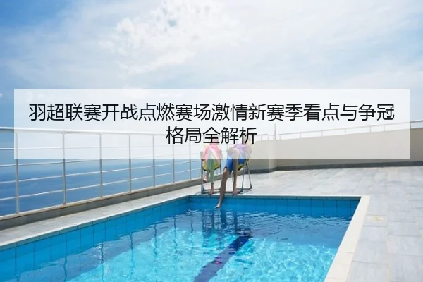 羽超联赛开战点燃赛场激情新赛季看点与争冠格局全解析