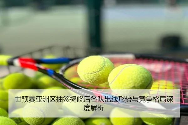 世预赛亚洲区抽签揭晓后各队出线形势与竞争格局深度解析