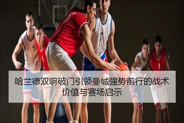 哈兰德双响破门引领曼城强势前行的战术价值与赛场启示