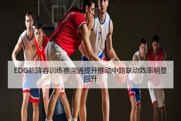 EDG新阵容训练赛沟通提升推动中路联动效率明显回升