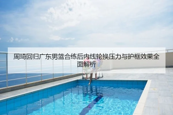 周琦回归广东男篮合练后内线轮换压力与护框效果全面解析