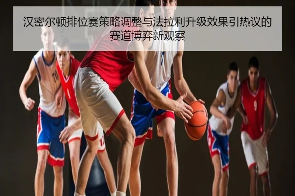 汉密尔顿排位赛策略调整与法拉利升级效果引热议的赛道博弈新观察