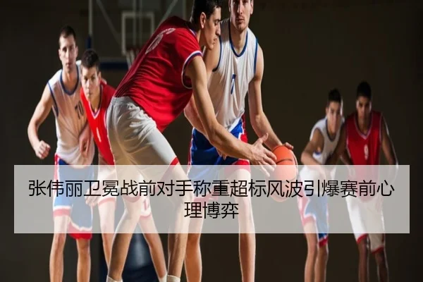 张伟丽卫冕战前对手称重超标风波引爆赛前心理博弈